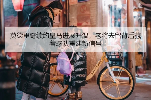 莫德里奇续约皇马进展升温，老将去留背后藏着球队重建新信号